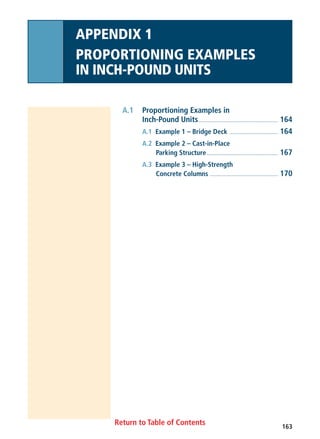 163
Return to Table of Contents
A.1 Proportioning Examples in
Inch-Pound Units........................................................ 164
A.1 Example 1 – Bridge Deck .................................. 164
A.2 Example 2 – Cast-in-Place
Parking Structure.................................................. 167
A.3 Example 3 – High-Strength
Concrete Columns ................................................ 170
APPENDIX 1
PROPORTIONING EXAMPLES
IN INCH-POUND UNITS
 