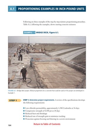 Return to Table of Contents164
A.1 PROPORTIONING EXAMPLES IN INCH-POUND UNITS
Following are three examples of the step-by-step mixture proportioning procedure.
Table A.1, following the examples, shows starting concrete mixtures
EXAMPLE 1 BRIDGE DECK, Figure A.1.
STEP 1
FIGURE A.1. Bridge deck project. Mixture proportions for a concrete that could be used on this project are developed in
Example 1.
STEP 1. Determine project requirements. A review of the specifications develops
the following requirements:
I Low chloride permeability, approximately 1,500 Coulombs at 56 days
I Compressive strength of 4,500 psi at 28 days
I Reduced heat and shrinkage
I Reduced rate of strength gain to minimize cracking
I Protection against freezing and thawing in a severe environment
 