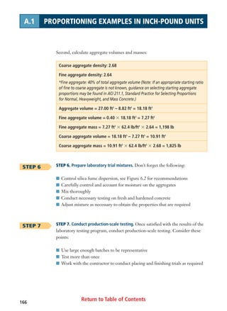 Return to Table of Contents166
A.1 PROPORTIONING EXAMPLES IN INCH-POUND UNITS
Second, calculate aggregate volumes and masses:
Coarse aggregate density: 2.68
Fine aggregate density: 2.64
*Fine aggregate: 40% of total aggregate volume (Note: If an appropriate starting ratio
of fine to coarse aggregate is not known, guidance on selecting starting aggregate
proportions may be found in ACI 211.1, Standard Practice for Selecting Proportions
for Normal, Heavyweight, and Mass Concrete.)
Aggregate volume = 27.00 ft3
– 8.82 ft3
= 18.18 ft3
Fine aggregate volume = 0.40 ϫ 18.18 ft3
= 7.27 ft3
Fine aggregate mass = 7.27 ft3
ϫ 62.4 lb/ft3
ϫ 2.64 = 1,198 lb
Coarse aggregate volume = 18.18 ft3
– 7.27 ft3
= 10.91 ft3
Coarse aggregate mass = 10.91 ft3
ϫ 62.4 lb/ft3
ϫ 2.68 = 1,825 lb
STEP 6. Prepare laboratory trial mixtures. Don’t forget the following:
I Control silica fume dispersion, see Figure 6.2 for recommendations
I Carefully control and account for moisture on the aggregates
I Mix thoroughly
I Conduct necessary testing on fresh and hardened concrete
I Adjust mixture as necessary to obtain the properties that are required
STEP 7. Conduct production-scale testing. Once satisfied with the results of the
laboratory testing program, conduct production-scale testing. Consider these
points:
I Use large enough batches to be representative
I Test more than once
I Work with the contractor to conduct placing and finishing trials as required
STEP 6
STEP 7
 