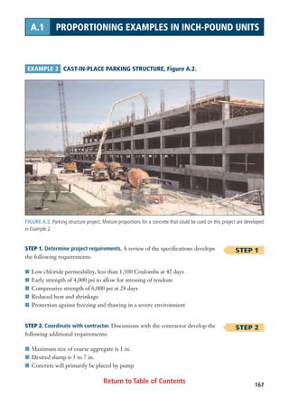 Return to Table of Contents 167
A.1 PROPORTIONING EXAMPLES IN INCH-POUND UNITS
FIGURE A.2. Parking structure project. Mixture proportions for a concrete that could be used on this project are developed
in Example 2.
EXAMPLE 2 CAST-IN-PLACE PARKING STRUCTURE, Figure A.2.
STEP 1
STEP 2
STEP 1. Determine project requirements. A review of the specifications develops
the following requirements:
I Low chloride permeability, less than 1,500 Coulombs at 42 days
I Early strength of 4,000 psi to allow for stressing of tendons
I Compressive strength of 6,000 psi at 28 days
I Reduced heat and shrinkage
I Protection against freezing and thawing in a severe environment
STEP 2. Coordinate with contractor. Discussions with the contractor develop the
following additional requirements:
I Maximum size of coarse aggregate is 1 in.
I Desired slump is 5 to 7 in.
I Concrete will primarily be placed by pump
 