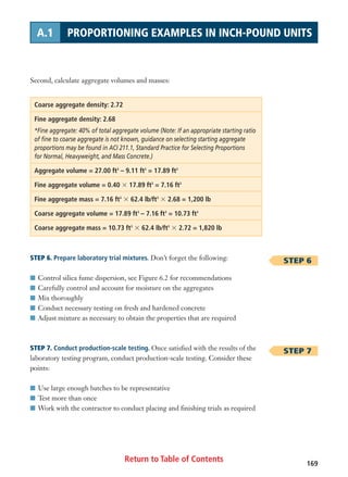 Return to Table of Contents 169
A.1 PROPORTIONING EXAMPLES IN INCH-POUND UNITS
Second, calculate aggregate volumes and masses:
Coarse aggregate density: 2.72
Fine aggregate density: 2.68
*Fine aggregate: 40% of total aggregate volume (Note: If an appropriate starting ratio
of fine to coarse aggregate is not known, guidance on selecting starting aggregate
proportions may be found in ACI 211.1, Standard Practice for Selecting Proportions
for Normal, Heavyweight, and Mass Concrete.)
Aggregate volume = 27.00 ft3
– 9.11 ft3
= 17.89 ft3
Fine aggregate volume = 0.40 ϫ 17.89 ft3
= 7.16 ft3
Fine aggregate mass = 7.16 ft3
ϫ 62.4 lb/ft3
ϫ 2.68 = 1,200 lb
Coarse aggregate volume = 17.89 ft3
– 7.16 ft3
= 10.73 ft3
Coarse aggregate mass = 10.73 ft3
ϫ 62.4 lb/ft3
ϫ 2.72 = 1,820 lb
STEP 6. Prepare laboratory trial mixtures. Don’t forget the following:
I Control silica fume dispersion, see Figure 6.2 for recommendations
I Carefully control and account for moisture on the aggregates
I Mix thoroughly
I Conduct necessary testing on fresh and hardened concrete
I Adjust mixture as necessary to obtain the properties that are required
STEP 7. Conduct production-scale testing. Once satisfied with the results of the
laboratory testing program, conduct production-scale testing. Consider these
points:
I Use large enough batches to be representative
I Test more than once
I Work with the contractor to conduct placing and finishing trials as required
STEP 6
STEP 7
 
