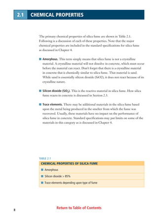 Return to Table of Contents8
2.1 CHEMICAL PROPERTIES
The primary chemical properties of silica fume are shown in Table 2.1.
Following is a discussion of each of these properties. Note that the major
chemical properties are included in the standard specifications for silica fume
as discussed in Chapter 4.
I Amorphous. This term simply means that silica fume is not a crystalline
material. A crystalline material will not dissolve in concrete, which must occur
before the material can react. Don’t forget that there is a crystalline material
in concrete that is chemically similar to silica fume. That material is sand.
While sand is essentially silicon dioxide (SiO2), it does not react because of its
crystalline nature.
I Silicon dioxide (SiO2). This is the reactive material in silica fume. How silica
fume reacts in concrete is discussed in Section 2.3.
I Trace elements. There may be additional materials in the silica fume based
upon the metal being produced in the smelter from which the fume was
recovered. Usually, these materials have no impact on the performance of
silica fume in concrete. Standard specifications may put limits on some of the
materials in this category as is discussed in Chapter 4.
TABLE 2.1
CHEMICAL PROPERTIES OF SILICA FUME
I Amorphous
I Silicon dioxide > 85%
I Trace elements depending upon type of fume
 