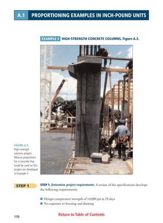 Return to Table of Contents170
A.1 PROPORTIONING EXAMPLES IN INCH-POUND UNITS
FIGURE A.3.
High-strength
columns project.
Mixture proportions
for a concrete that
could be used on this
project are developed
in Example 3.
EXAMPLE 3 HIGH-STRENGTH CONCRETE COLUMNS, Figure A.3.
STEP 1 STEP 1. Determine project requirements. A review of the specifications develops
the following requirements:
I Design compressive strength of 14,000 psi at 28 days
I No exposure to freezing and thawing
 