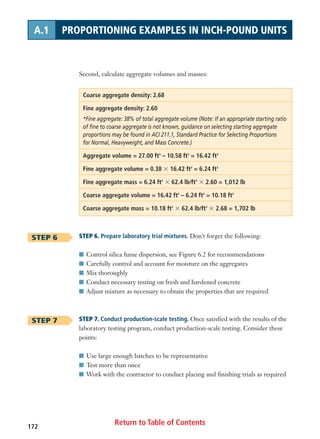 Return to Table of Contents172
A.1 PROPORTIONING EXAMPLES IN INCH-POUND UNITS
Second, calculate aggregate volumes and masses:
Coarse aggregate density: 2.68
Fine aggregate density: 2.60
*Fine aggregate: 38% of total aggregate volume (Note: If an appropriate starting ratio
of fine to coarse aggregate is not known, guidance on selecting starting aggregate
proportions may be found in ACI 211.1, Standard Practice for Selecting Proportions
for Normal, Heavyweight, and Mass Concrete.)
Aggregate volume = 27.00 ft3
– 10.58 ft3
= 16.42 ft3
Fine aggregate volume = 0.38 ϫ 16.42 ft3
= 6.24 ft3
Fine aggregate mass = 6.24 ft3
ϫ 62.4 lb/ft3
ϫ 2.60 = 1,012 lb
Coarse aggregate volume = 16.42 ft3
– 6.24 ft3
= 10.18 ft3
Coarse aggregate mass = 10.18 ft3
ϫ 62.4 lb/ft3
ϫ 2.68 = 1,702 lb
STEP 6. Prepare laboratory trial mixtures. Don’t forget the following:
I Control silica fume dispersion, see Figure 6.2 for recommendations
I Carefully control and account for moisture on the aggregates
I Mix thoroughly
I Conduct necessary testing on fresh and hardened concrete
I Adjust mixture as necessary to obtain the properties that are required
STEP 7. Conduct production-scale testing. Once satisfied with the results of the
laboratory testing program, conduct production-scale testing. Consider these
points:
I Use large enough batches to be representative
I Test more than once
I Work with the contractor to conduct placing and finishing trials as required
STEP 6
STEP 7
 