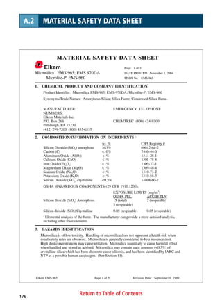 Return to Table of Contents176
A.2 MATERIAL SAFETY DATA SHEET
MATERIAL SAFETY DATA SHEET
Elkem Page: 1 of 5
Microsilica EMS 965; EMS 970DA DATE PRINTED: November 1, 2004
Microlite-P, EMS-960 MSDS No.: EMS-965
Elkem EMS-965 Page 1 of 5 Revision Date: September10, 1999
1. CHEMICAL PRODUCT AND COMPANY IDENTIFICATION
Product Identifier: Microsilica EMS-965; EMS-970DA; Microlite-P; EMS-960
Synonyms/Trade Names: Amorphous Silica; Silica Fume; Condensed Silica Fume.
MANUFACTURER: EMERGENCY TELEPHONE
NUMBERS:
Elkem Materials Inc.
P.O. Box 266 CHEMTREC (800) 424-9300
Pittsburgh, PA 15230
(412) 299-7200 (800) 433-0535
2. COMPOSITION/INFORMATION ON INGREDIENTS 1
wt. % CAS Registry #
Silicon Dioxide (SiO2) amorphous 85% 69012-64-2
Carbon (C) 10% 7440-44-0
Aluminum Oxide (Al2O3) 1% 1344-28-1
Calcium Oxide (CaO) 1% 1305-78-8
Iron Oxide (Fe2O3) 1% 1309-37-1
Magnesium Oxide (MgO) 1% 1309-48-4
Sodium Oxide (Na2O) 1% 1310-73-2
Potassium Oxide (K2O) 1% 1310-58-3
Silicon Dioxide (SiO2) crystalline 0.5% 14808-60-7
OSHA HAZARDOUS COMPONENTS (29 CFR 1910.1200):
EXPOSURE LIMITS (mg/m3
)
OSHA PEL ACGIH TLV
Silicon dioxide (SiO2) Amorphous 15 (total) 2 (respirable)
5 (respirable)
Silicon dioxide (SiO2) Crystalline 0.05 (respirable) 0.05 (respirable)
1
Elemental analysis of the fume. The manufacturer can provide a more detailed analysis,
including other trace elements.
3. HAZARDS IDENTIFICATION
Microsilica is of low toxicity. Handling of microsilica does not represent a health risk when
usual safety rules are observed. Microsilica is generally considered to be a nuisance dust.
High dust concentrations may cause irritation. Microsilica is unlikely to cause harmful effect
when handled and stored as advised. Microsilica may contain trace amounts (0.5%) of
crystalline silica which has been shown to cause silicosis, and has been identified by IARC and
NTP as a possible human carcinogen. (See Section 11).
 