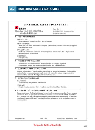 Return to Table of Contents 177
A.2 MATERIAL SAFETY DATA SHEET
MATERIAL SAFETY DATA SHEET
Elkem Page: 2 of 5
Microsilica EMS 965; EMS 970DA DATE PRINTED: November 1, 2004
Microlite-P, EMS-960 MSDS No.: EMS-965
Elkem EMS-965 Page 2 of 5 Revision Date: September10, 1999
4. FIRST AID MEASURES
INHALATION:
Remove exposed person from dusty area to fresh air.
SKIN CONTACT:
Wash skin with water and/or a mild detergent. Moisturizing cream or lotion may be applied
to avoid skin dryness.
EYE CONTACT:
Flush with water/saline solution to ensure no particles remain in eye. See a physician on
persistent feeling of discomfort.
INGESTION:
Not applicable.
5. FIRE FIGHTING MEASURES
Microsilica is not combustible and the dust presents no danger of explosion.
Extinguishing media: Not applicable (if involved in fire: cool with water).
6. ACCIDENTAL RELEASE MEASURES
Contain spills or leaks. Transfer spilled material into an appropriate container. Collect spilled
material using a vacuum cleaner or wash down with water. Do not use compressed air to
maneuver dried material. Avoid generation of airborne dust.
7. HANDLING AND STORAGE
HANDLING:
Avoid handling that generates airborne dust.
STORAGE:
Store in closed containers. Store away form hydrofluoric acid and fluorides.
8. EXPOSURE CONTROLS/PERSONAL PROTECTION
Eye protection, eye flushing facilities and protective gloves are recommended. Ensure adequate
ventilation. Wear an appropriate particulate respirator in accordance with 29 CFR 1910.134 or
CSA Standard Z94.4-M1982 for dust exposure that may exceed exposure limits. If adequate
ventilation is not possible, a self contained breathing apparatus or an air supplied respirator is
recommended.
 