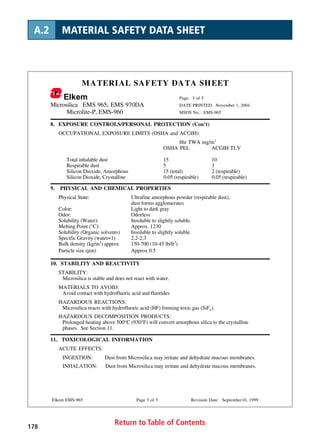 Return to Table of Contents178
A.2 MATERIAL SAFETY DATA SHEET
MATERIAL SAFETY DATA SHEET
Elkem Page: 3 of 5
Microsilica EMS 965; EMS 970DA DATE PRINTED: November 1, 2004
Microlite-P, EMS-960 MSDS No.: EMS-965
Elkem EMS-965 Page 3 of 5 Revision Date: September10, 1999
8. EXPOSURE CONTROLS/PERSONAL PROTECTION (Con’t)
OCCUPATIONAL EXPOSURE LIMITS (OSHA and ACGIH):
8hr TWA mg/m3
OSHA PEL ACGIH TLV
Total inhalable dust 15 10
Respirable dust 5 3
Silicon Dioxide, Amorphous 15 (total) 2 (respirable)
Silicon Dioxide, Crystalline 0.05 (respirable) 0.05 (respirable)
9. PHYSICAL AND CHEMICAL PROPERTIES
Physical State: Ultrafine amorphous powder (respirable dust),
dust forms agglomerates
Color: Light to dark gray
Odor: Odorless
Solubility (Water): Insoluble to slightly soluble.
Melting Point (°C): Approx. 1230
Solubility (Organic solvents) Insoluble to slightly soluble.
Specific Gravity (water=1) 2.2-2.3
Bulk density (kg/m3
) approx 150-700 (10-45 lb/ft3
)
Particle size (µm) Approx 0.5
10. STABILITY AND REACTIVITY
STABILITY:
Microsilica is stable and does not react with water.
MATERIALS TO AVOID:
Avoid contact with hydrofluoric acid and fluorides
HAZARDOUS REACTIONS:
Microsilica reacts with hydrofluoric acid (HF) forming toxic gas (SiF4).
HAZARDOUS DECOMPOSITION PRODUCTS:
Prolonged heating above 500°C (930°F) will convert amorphous silica to the crystalline
phases. See Section 11.
11. TOXICOLOGICAL INFORMATION
ACUTE EFFECTS:
INGESTION: Dust from Microsilica may irritate and dehydrate mucous membranes.
INHALATION: Dust from Microsilica may irritate and dehydrate mucous membranes.
 