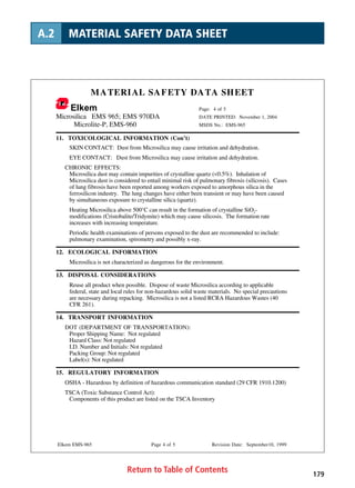 Return to Table of Contents 179
A.2 MATERIAL SAFETY DATA SHEET
MATERIAL SAFETY DATA SHEET
Elkem Page: 4 of 5
Microsilica EMS 965; EMS 970DA DATE PRINTED: November 1, 2004
Microlite-P, EMS-960 MSDS No.: EMS-965
Elkem EMS-965 Page 4 of 5 Revision Date: September10, 1999
11. TOXICOLOGICAL INFORMATION (Con’t)
SKIN CONTACT: Dust from Microsilica may cause irritation and dehydration.
EYE CONTACT: Dust from Microsilica may cause irritation and dehydration.
CHRONIC EFFECTS:
Microsilica dust may contain impurities of crystalline quartz (0.5%). Inhalation of
Microsilica dust is considered to entail minimal risk of pulmonary fibrosis (silicosis). Cases
of lung fibrosis have been reported among workers exposed to amorphous silica in the
ferrosilicon industry. The lung changes have either been transient or may have been caused
by simultaneous exposure to crystalline silica (quartz).
Heating Microsilica above 500°C can result in the formation of crystalline SiO2-
modifications (Cristobalite/Tridymite) which may cause silicosis. The formation rate
increases with increasing temperature.
Periodic health examinations of persons exposed to the dust are recommended to include:
pulmonary examination, spirometry and possibly x-ray.
12. ECOLOGICAL INFORMATION
Microsilica is not characterized as dangerous for the environment.
13. DISPOSAL CONSIDERATIONS
Reuse all product when possible. Dispose of waste Microsilica according to applicable
federal, state and local rules for non-hazardous solid waste materials. No special precautions
are necessary during repacking. Microsilica is not a listed RCRA Hazardous Wastes (40
CFR 261).
14. TRANSPORT INFORMATION
DOT (DEPARTMENT OF TRANSPORTATION):
Proper Shipping Name: Not regulated
Hazard Class: Not regulated
I.D. Number and Initials: Not regulated
Packing Group: Not regulated
Label(s): Not regulated
15. REGULATORY INFORMATION
OSHA - Hazardous by definition of hazardous communication standard (29 CFR 1910.1200)
TSCA (Toxic Substance Control Act):
Components of this product are listed on the TSCA Inventory
 