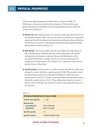 Return to Table of Contents
The primary physical properties of silica fume are shown in Table 2.2.
Following is a discussion of each of these properties. Note that the major
physical properties are included in the standard specifications for silica fume
as discussed in Chapter 4.
I Particle size. Silica fume particles are extremely small, with more than 95% of
the particles being less than 1 µm (one micrometer). Particle size is extremely
important for both the physical and chemical contributions (discussed below)
of silica fume in concrete. A photograph of portland cement grains and silica
fume particles is shown in Figure 2.1.
I Bulk density. This is just another term for unit weight. The bulk density of
the as-produced fume depends upon the metal being made in the furnace
and upon how the furnace is operated. Because the bulk density of the
as-produced silica fume is usually very low, it is not very economical to
transport it for long distances. See Chapter 5 for a discussion of the various
product forms of silica fume.
I Specific gravity. Specific gravity is a relative number that tells how silica fume
compares to water, which has a specific gravity of 1.00. This number is used
in proportioning concrete as is discussed in Chapter 6. Silica fume has a
specific gravity of about 2.2, which is somewhat lighter than portland cement,
which has a specific gravity of 3.15. Thus, adding silica fume to a concrete
mixture will not “densify” the concrete in terms of increasing the density of
the concrete.
TABLE 2.2
PHYSICAL PROPERTIES OF SILICA FUME
Particle size (typical): < 1 µm
Bulk density:
(as-produced): 130 to 430 kg/m3
(densified): 480 to 720 kg/m3
Specific gravity: 2.2
Specific surface: 15,000 to 30,000 m2
/kg
9
2.2 PHYSICAL PROPERTIES
 