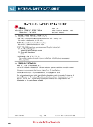 Return to Table of Contents180
A.2 MATERIAL SAFETY DATA SHEET
MATERIAL SAFETY DATA SHEET
Elkem Page: 5 of 5
Microsilica EMS 965; EMS 970DA DATE PRINTED: November 1, 2004
Microlite-P, EMS-960 MSDS No.: EMS-965
Elkem EMS-965 Page 5 of 5 Revision Date: September10, 1999
15. REGULATORY INFORMATION (Con’t)
CERCLA (Comprehensive Response Compensation, and Liability Act):
Microsilica is not listed in 40 CFR 302.4
RCRA (Resource Conservation/Recovery Act):
Microsilica is not a listed hazardous waste.
SARA TITLE III (Superfund Amendments and Reauthorization Act):
311/312 Hazard Categories:
Immediate Health, Delayed Health.
313 Reportable Ingredients:
None.
CALIFORNIA PROPOSITION 65:
This product contains chemical(s) known to the State of California to cause cancer:
Silica, crystalline
16. OTHER INFORMATION
APPLICATION OF MICROSILICA:
For use in refractory compositions, concrete and other systems containing hydraulic cement.
Literature references are available upon request from the manufacturer.
Elkem Microsilica® is a registered trademark owned by Elkem ASA.
The information presented in this material safety data sheet relates to this specific material. It
may not be valid for this material if used in combination with any other materials or in any
process. It is the user’s responsibility to verify the suitability and completeness of this
information for the particular use intended.
 