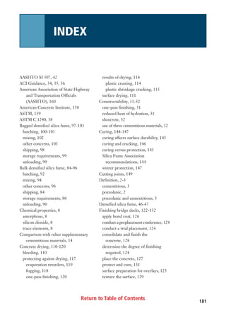 Return to Table of Contents
AASHTO M 307, 42
ACI Guidance, 34, 35, 36
American Association of State Highway
and Transportation Officials
(AASHTO), 160
American Concrete Institute, 158
ASTM, 159
ASTM C 1240, 38
Bagged densified silica fume, 97-103
batching, 100-101
mixing, 102
other concerns, 103
shipping, 98
storage requirements, 99
unloading, 99
Bulk densified silica fume, 84-96
batching, 92
mixing, 94
other concerns, 96
shipping, 84
storage requirements, 86
unloading, 90
Chemical properties, 8
amorphous, 8
silicon dioxide, 8
trace elements, 8
Comparison with other supplementary
cementitious materials, 14
Concrete drying, 110-120
bleeding, 110
protecting against drying, 117
evaporation retarders, 119
fogging, 118
one-pass finishing, 120
results of drying, 114
plastic crusting, 114
plastic shrinkage cracking, 115
surface drying, 111
Constructability, 31-32
one-pass finishing, 31
reduced heat of hydration, 31
shotcrete, 32
use of three cementitious materials, 32
Curing, 144-147
curing affects surface durability, 145
curing and cracking, 146
curing versus protection, 145
Silica Fume Association
recommendations, 144
winter protection, 147
Cutting joints, 149
Definition, 2-3
cementitious, 3
pozzolanic, 2
pozzolanic and cementitious, 3
Densified silica fume, 46-47
Finishing bridge decks, 122-132
apply bond coat, 126
conduct a preplacement conference, 124
conduct a trial placement, 124
consolidate and finish the
concrete, 128
determine the degree of finishing
required, 124
place the concrete, 127
protect and cure, 131
surface preparation for overlays, 125
texture the surface, 129
181181
INDEX
 