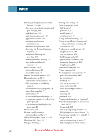 Return to Table of Contents
Finishing parking structures  other
flatwork, 133-143
allow concrete to finish bleeding and
gain strength, 139
apply final cure, 142
apply intermediate cure, 142
apply surface texture, 140
conduct a preplacement
conference, 135
conduct a trial placement, 136
determine the degree of finishing
required, 135
perform final floating and
troweling 139
perform initial bull floating, 138
place and consolidate the
concrete, 137
Fresh concrete, 16-19
increased cohesion, 17
reduced bleeding, 18
Formed silica-fume concrete, 109
Hardened concrete, 20-30
acid or other chemical attack, 30
chloride damage to reinforcing
steel, 28
enhanced mechanical properties, 21
reduced permeability, 27
sulfate attack, 29
to increase the span of a bridge, 24
to reduce the number of girders for a
given span, 25
to reduce the section height for a
given span, 26
Health issues, 151
General considerations 
recommendations, 152-153
Material Safety Data Sheet, 175-180
Obtaining silica fume, 50
One-pass finishing, 31
Painting after curing, 150
Physical properties, 9-10
bulk density, 9
particle size, 9
specific gravity, 9
specific surface, 10
Placing and consolidating, 121
Placing, consolidating, finishing, and
curing silica-fume concrete, 105
coordination, 107
Preplacement considerations, 108
acceptable finish, 109
concrete mixture, 109
finishing approach, 109
preplacement conference, 108
protecting the concrete, 109
test placement, 108
Power troweled floors, 149
Precast concrete, 148
Producing silica-fume concrete, 79
general considerations 80-83
air entraining, 81
batching, 82
concrete temperature, 82
mixer uniformity, 81
mixer wash out procedures, 82
mixing, 82
remixing, 82
Production, 4-6
Properties and reactions in concrete, 7
Proportioning examples in inch-pound
units, 163-172
bridge deck, 164
cast-in-place parking structure, 167
high-strength concrete columns, 170
Proportioning examples in SI units, 68-76
bridge deck, 68
cast-in-place parking structure, 71
high-strength concrete columns, 74
182
INDEX
 