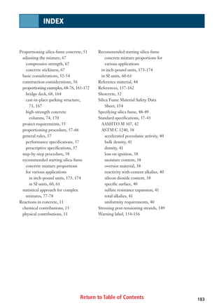 Return to Table of Contents
Proportioning silica-fume concrete, 51
adjusting the mixture, 67
compressive strength, 67
concrete stickiness, 67
basic considerations, 52-54
construction considerations, 56
proportioning examples, 68-76, 163-172
bridge deck, 68, 164
cast-in-place parking structure,
71, 167
high-strength concrete
columns, 74, 170
project requirements, 55
proportioning procedure, 57-66
general rules, 57
performance specifications, 57
prescriptive specifications, 57
step-by-step procedure, 58
recommended starting silica-fume
concrete mixture proportions
for various applications
in inch-pound units, 173, 174
in SI units, 60, 61
statistical approach for complex
mixtures, 77-78
Reactions in concrete, 11
chemical contributions, 13
physical contributions, 11
Recommended starting silica-fume
concrete mixture proportions for
various applications
in inch-pound units, 173-174
in SI units, 60-61
Reference material, 44
References, 157-162
Shotcrete, 32
Silica Fume Material Safety Data
Sheet, 154
Specifying silica fume, 48-49
Standard specifications, 37-43
AASHTO M 307, 42
ASTM C 1240, 38
accelerated pozzolanic activity, 40
bulk density, 41
density, 41
loss on ignition, 38
moisture content, 38
oversize material, 38
reactivity with cement alkalies, 40
silicon dioxide content, 38
specific surface, 40
sulfate resistance expansion, 41
total alkalies, 41
uniformity requirements, 40
Stressing post-tensioning strands, 149
Warning label, 154-156
183
INDEX
 