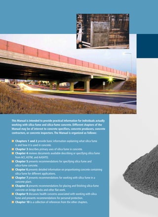 This Manual is intended to provide practical information for individuals actually
working with silica fume and silica-fume concrete. Different chapters of the
Manual may be of interest to concrete specifiers, concrete producers, concrete
contractors, or concrete inspectors.The Manual is organized as follows:
■ Chapters 1 and 2 provide basic information explaining what silica fume
is and how it is used in concrete.
■ Chapter 3 describes primary uses of silica fume in concrete.
■ Chapter 4 reviews documents available describing or specifying silica fume
from ACI,ASTM, and AASHTO.
■ Chapter 5 presents recommendations for specifying silica fume and
silica-fume concrete.
■ Chapter 6 presents detailed information on proportioning concrete containing
silica fume for different applications.
■ Chapter 7 presents recommendations for working with silica fume in a
concrete plant.
■ Chapter 8 presents recommendations for placing and finishing silica-fume
concrete on bridge decks and other flat work.
■ Chapter 9 discusses health concerns associated with working with silica
fume and presents recommendations for personal protection.
■ Chapter 10 is a collection of references from the other chapters.
 