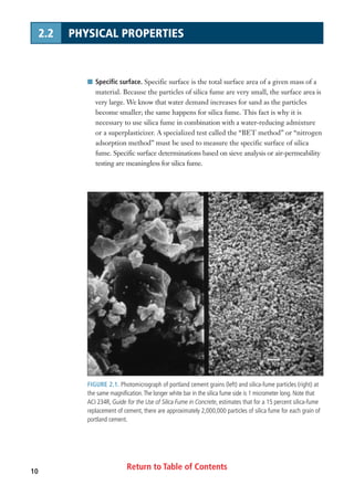 Return to Table of Contents10
1.1 SILICA FUME DEFINITION
I Specific surface. Specific surface is the total surface area of a given mass of a
material. Because the particles of silica fume are very small, the surface area is
very large. We know that water demand increases for sand as the particles
become smaller; the same happens for silica fume. This fact is why it is
necessary to use silica fume in combination with a water-reducing admixture
or a superplasticizer. A specialized test called the “BET method” or “nitrogen
adsorption method” must be used to measure the specific surface of silica
fume. Specific surface determinations based on sieve analysis or air-permeability
testing are meaningless for silica fume.
FIGURE 2.1. Photomicrograph of portland cement grains (left) and silica-fume particles (right) at
the same magnification.The longer white bar in the silica fume side is 1 micrometer long. Note that
ACI 234R, Guide for the Use of Silica Fume in Concrete, estimates that for a 15 percent silica-fume
replacement of cement, there are approximately 2,000,000 particles of silica fume for each grain of
portland cement.
2.2 PHYSICAL PROPERTIES
 