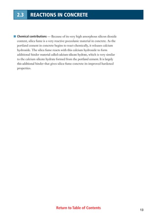 Return to Table of Contents 13
2.3 REACTIONS IN CONCRETE
I Chemical contributions — Because of its very high amorphous silicon dioxide
content, silica fume is a very reactive pozzolanic material in concrete. As the
portland cement in concrete begins to react chemically, it releases calcium
hydroxide. The silica fume reacts with this calcium hydroxide to form
additional binder material called calcium silicate hydrate, which is very similar
to the calcium silicate hydrate formed from the portland cement. It is largely
this additional binder that gives silica-fume concrete its improved hardened
properties.
 