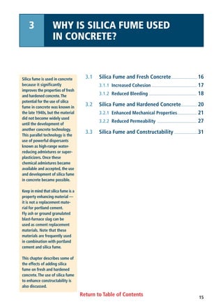 Return to Table of Contents
3.1 Silica Fume and Fresh Concrete.......................... 16
3.1.1 Increased Cohesion.............................................. 17
3.1.2 Reduced Bleeding ................................................ 18
3.2 Silica Fume and Hardened Concrete................ 20
3.2.1 Enhanced Mechanical Properties.................... 21
3.2.2 Reduced Permeability ........................................ 27
3.3 Silica Fume and Constructability ........................31
Silica fume is used in concrete
because it significantly
improves the properties of fresh
and hardened concrete.The
potential for the use of silica
fume in concrete was known in
the late 1940s, but the material
did not become widely used
until the development of
another concrete technology.
This parallel technology is the
use of powerful dispersants
known as high-range water-
reducing admixtures or super-
plasticizers. Once these
chemical admixtures became
available and accepted, the use
and development of silica fume
in concrete became possible.
Keep in mind that silica fume is a
property enhancing material —
it is not a replacement mate-
rial for portland cement.
Fly ash or ground granulated
blast-furnace slag can be
used as cement replacement
materials. Note that these
materials are frequently used
in combination with portland
cement and silica fume.
This chapter describes some of
the effects of adding silica
fume on fresh and hardened
concrete.The use of silica fume
to enhance constructability is
also discussed.
3 WHY IS SILICA FUME USED
IN CONCRETE?
15
 