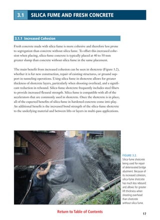 Return to Table of Contents 17
3.1 SILICA FUME AND FRESH CONCRETE
3.1.1 Increased Cohesion
Fresh concrete made with silica fume is more cohesive and therefore less prone
to segregation than concrete without silica fume. To offset this increased cohe-
sion when placing, silica-fume concrete is typically placed at 40 to 50 mm
greater slump than concrete without silica fume in the same placement.
The main benefit from increased cohesion can be seen in shotcrete (Figure 3.2),
whether it is for new construction, repair of existing structures, or ground sup-
port in tunneling operations. Using silica fume in shotcrete allows for greater
thickness of shotcrete layers, particularly when shooting overhead, and a signifi-
cant reduction in rebound. Silica-fume shotcrete frequently includes steel fibers
to provide increased flexural strength. Silica fume is compatible with all of the
accelerators that are commonly used in shotcrete. Once the shotcrete is in place,
all of the expected benefits of silica fume in hardened concrete come into play.
An additional benefit is the increased bond strength of the silica-fume shotcrete
to the underlying material and between lifts or layers in multi-pass applications.
FIGURE 3.2.
Silica-fume shotcrete
being used for repair
of deteriorated bridge
abutment. Because of
its increased cohesion,
silica-fume shotcrete
has much less rebound
and allows for greater
lift thickness when
shooting overhead
than shotcrete
without silica fume.
 