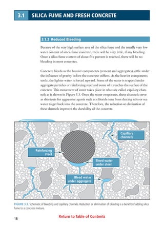Return to Table of Contents18
3.1 SILICA FUME AND FRESH CONCRETE
3.1.2 Reduced Bleeding
Because of the very high surface area of the silica fume and the usually very low
water content of silica-fume concrete, there will be very little, if any bleeding.
Once a silica fume content of about five percent is reached, there will be no
bleeding in most concretes.
Concrete bleeds as the heavier components (cement and aggregates) settle under
the influence of gravity before the concrete stiffens. As the heavier components
settle, the lighter water is forced upward. Some of the water is trapped under
aggregate particles or reinforcing steel and some of it reaches the surface of the
concrete This movement of water takes place in what are called capillary chan-
nels as is shown in Figure 3.3. Once the water evaporates, these channels serve
as shortcuts for aggressive agents such as chloride ions from deicing salts or sea
water to get back into the concrete. Therefore, the reduction or elimination of
these channels improves the durability of the concrete.
Bleed water
under steel
Capillary
channels
Bleed water
under aggregate
Reinforcing
steel
FIGURE 3.3. Schematic of bleeding and capillary channels. Reduction or elimination of bleeding is a benefit of adding silica
fume to a concrete mixture.
 