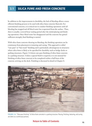 Return to Table of Contents 19
3.1 SILICA FUME AND FRESH CONCRETE
In addition to the improvements in durability, the lack of bleeding allows a more
efficient finishing process to be used with silica-fume concrete flatwork. For
conventional concrete, it is critical not to conduct finishing operations until all
bleeding has stopped and all bleed water has evaporated from the surface. Thus,
there is usually a several hour waiting period after the initial placing and finish-
ing operations. Once bleed water has disappeared and the concrete has gained
sufficient strength, final finishing is started.
With silica-fume concrete showing no bleeding, the finishing operation can be
continuous from placement to texturing and curing. This approach is called
“one-pass” or “fast-track” finishing and is particularly advantageous in structures
where silica fume is likely to be specified for durability such as bridge decks or
parking structures. Figure 3.4 shows one-pass finishing of silica-fume concrete
in a parking structure. Unless a special finish is required, it is not unusual for
finishing of silica-fume concrete to be completed within a half hour of the
concrete arriving on the deck. Finishing is discussed in detail in Chapter 8.
FIGURE 3.4. “One-pass finishing” of silica-fume concrete in a parking structure. Placing, finishing, texturing, and curing
are done as a continuous process.
 