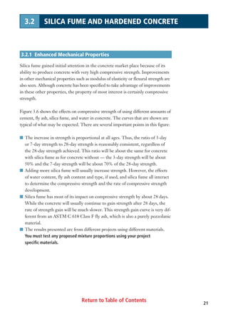 Return to Table of Contents 21
3.2 SILICA FUME AND HARDENED CONCRETE
3.2.1 Enhanced Mechanical Properties
Silica fume gained initial attention in the concrete market place because of its
ability to produce concrete with very high compressive strength. Improvements
in other mechanical properties such as modulus of elasticity or flexural strength are
also seen. Although concrete has been specified to take advantage of improvements
in these other properties, the property of most interest is certainly compressive
strength.
Figure 3.6 shows the effects on compressive strength of using different amounts of
cement, fly ash, silica fume, and water in concrete. The curves that are shown are
typical of what may be expected. There are several important points in this figure:
I The increase in strength is proportional at all ages. Thus, the ratio of 3-day
or 7-day strength to 28-day strength is reasonably consistent, regardless of
the 28-day strength achieved. This ratio will be about the same for concrete
with silica fume as for concrete without — the 3-day strength will be about
50% and the 7-day strength will be about 70% of the 28-day strength.
I Adding more silica fume will usually increase strength. However, the effects
of water content, fly ash content and type, if used, and silica fume all interact
to determine the compressive strength and the rate of compressive strength
development.
I Silica fume has most of its impact on compressive strength by about 28 days.
While the concrete will usually continue to gain strength after 28 days, the
rate of strength gain will be much slower. This strength gain curve is very dif-
ferent from an ASTM C 618 Class F fly ash, which is also a purely pozzolanic
material.
I The results presented are from different projects using different materials.
You must test any proposed mixture proportions using your project
specific materials.
 