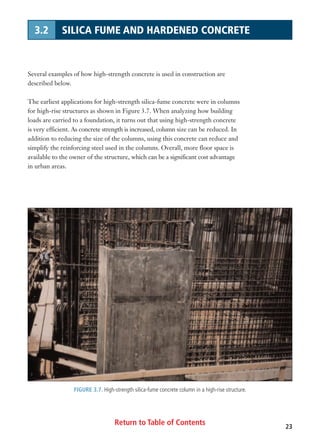 Return to Table of Contents 23
3.2 SILICA FUME AND HARDENED CONCRETE
Several examples of how high-strength concrete is used in construction are
described below.
The earliest applications for high-strength silica-fume concrete were in columns
for high-rise structures as shown in Figure 3.7. When analyzing how building
loads are carried to a foundation, it turns out that using high-strength concrete
is very efficient. As concrete strength is increased, column size can be reduced. In
addition to reducing the size of the columns, using this concrete can reduce and
simplify the reinforcing steel used in the columns. Overall, more floor space is
available to the owner of the structure, which can be a significant cost advantage
in urban areas.
FIGURE 3.7. High-strength silica-fume concrete column in a high-rise structure.
 