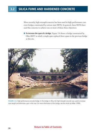 Return to Table of Contents24
3.2 SILICA FUME AND HARDENED CONCRETE
More recently, high-strength concrete has been used in high-performance con-
crete bridges constructed by various state DOTs. In general, these DOTs have
used this concrete to achieve one or more of these three objectives:
I To increase the span of a bridge. Figure 3.8 shows a bridge constructed by
Ohio DOT in which a single span replaced three spans in the previous bridge
at this site.
FIGURE 3.8. High-performance concrete bridge. In this bridge in Ohio, the high-strength concrete was used to increase
span length and eliminate a pier in the river. For more information of this bridge, see the article by Miller (1999).
 