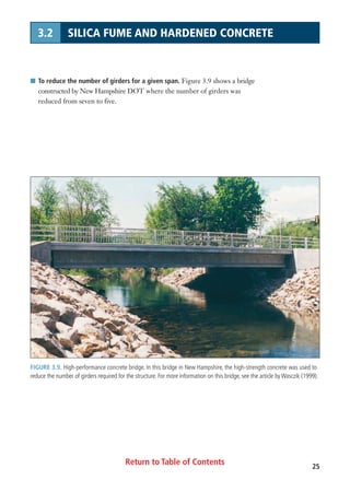 Return to Table of Contents 25
3.2 SILICA FUME AND HARDENED CONCRETE
I To reduce the number of girders for a given span. Figure 3.9 shows a bridge
constructed by New Hampshire DOT where the number of girders was
reduced from seven to five.
FIGURE 3.9. High-performance concrete bridge. In this bridge in New Hampshire, the high-strength concrete was used to
reduce the number of girders required for the structure. For more information on this bridge, see the article by Wasczik (1999).
 