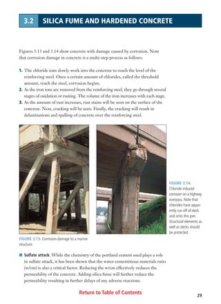 Return to Table of Contents 29
3.2 SILICA FUME AND HARDENED CONCRETE
FIGURE 3.13. Corrosion damage to a marine
structure.
FIGURE 3.14.
Chloride induced
corrosion on a highway
overpass. Note that
chlorides have appar-
ently run off of deck
and onto this pier.
Structural elements as
well as decks should
be protected.
Figures 3.13 and 3.14 show concrete with damage caused by corrosion. Note
that corrosion damage in concrete is a multi-step process as follows:
1. The chloride ions slowly work into the concrete to reach the level of the
reinforcing steel. Once a certain amount of chlorides, called the threshold
amount, reach the steel, corrosion begins.
2. As the iron ions are removed from the reinforcing steel, they go through several
stages of oxidation or rusting. The volume of the iron increases with each stage.
3. As the amount of rust increases, rust stains will be seen on the surface of the
concrete. Next, cracking will be seen. Finally, the cracking will result in
delaminations and spalling of concrete over the reinforcing steel.
I Sulfate attack. While the chemistry of the portland cement used plays a role
in sulfate attack, it has been shown that the water-cementitious materials ratio
(w/cm) is also a critical factor. Reducing the w/cm effectively reduces the
permeability of the concrete. Adding silica fume will further reduce the
permeability resulting in further delays of any adverse reactions.
 