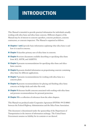 iii
This Manual is intended to provide practical information for individuals actually
working with silica fume and silica-fume concrete. Different chapters of the
Manual may be of interest to concrete specifiers, concrete producers, concrete
contractors, or concrete inspectors. The Manual is organized as follows:
I Chapters 1 and 2 provide basic information explaining what silica fume is and
how it is used in concrete.
I Chapter 3 describes primary uses of silica fume in concrete.
I Chapter 4 reviews documents available describing or specifying silica fume
from ACI, ASTM, and AASHTO.
I Chapter 5 presents recommendations for specifying silica fume and silica-
fume concrete.
I Chapter 6 presents detailed information on proportioning concrete containing
silica fume for different applications.
I Chapter 7 presents recommendations for working with silica fume in a
concrete plant.
I Chapter 8 presents recommendations for placing and finishing silica-fume
concrete on bridge decks and other flat work.
I Chapter 9 discusses health concerns associated with working with silica fume
and presents recommendations for personal protection.
I Chapter 10 is a collection of references from the other chapters.
This Manual was produced under Cooperative Agreement DTFH61-99-X-00063
between the Federal Highway Administration and the Silica Fume Association.
This document is disseminated under the sponsorship of the Department of
Transportation in the interest of information exchange. The United States
Government assumes no liability for its contents or use thereof.
INTRODUCTION
 