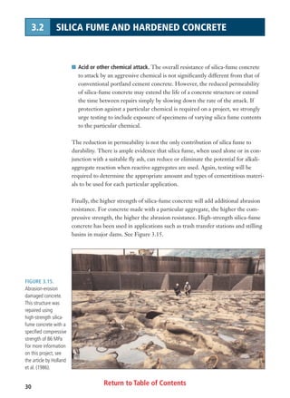 FIGURE 3.15.
Abrasion-erosion
damaged concrete.
This structure was
repaired using
high-strength silica-
fume concrete with a
specified compressive
strength of 86 MPa
For more information
on this project, see
the article by Holland
et al. (1986).
Return to Table of Contents30
3.2 SILICA FUME AND HARDENED CONCRETE
I Acid or other chemical attack. The overall resistance of silica-fume concrete
to attack by an aggressive chemical is not significantly different from that of
conventional portland cement concrete. However, the reduced permeability
of silica-fume concrete may extend the life of a concrete structure or extend
the time between repairs simply by slowing down the rate of the attack. If
protection against a particular chemical is required on a project, we strongly
urge testing to include exposure of specimens of varying silica fume contents
to the particular chemical.
The reduction in permeability is not the only contribution of silica fume to
durability. There is ample evidence that silica fume, when used alone or in con-
junction with a suitable fly ash, can reduce or eliminate the potential for alkali-
aggregate reaction when reactive aggregates are used. Again, testing will be
required to determine the appropriate amount and types of cementitious materi-
als to be used for each particular application.
Finally, the higher strength of silica-fume concrete will add additional abrasion
resistance. For concrete made with a particular aggregate, the higher the com-
pressive strength, the higher the abrasion resistance. High-strength silica-fume
concrete has been used in applications such as trash transfer stations and stilling
basins in major dams. See Figure 3.15.
 