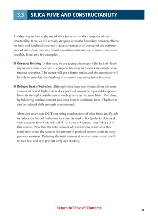 Return to Table of Contents
Another way to look at the use of silica fume is from the viewpoint of con-
structability. Here, we are actually stepping across the boundary between effects
on fresh and hardened concrete to take advantage of all aspects of the perform-
ance of silica-fume concrete to make construction easier or, in some cases, even
possible. Here are a few examples:
I One-pass finishing. In this case, we are taking advantage of the lack of bleed-
ing in silica-fume concrete to complete finishing of flatwork in a single, con-
tinuous operation. The owner will get a better surface and the contractor will
be able to complete the finishing in a shorter time using fewer finishers.
I Reduced heat of hydration. Although silica fume contributes about the same
amount of heat of hydration as does portland cement on a pound-for-pound
basis, its strength contribution is much greater on the same basis. Therefore,
by balancing portland cement and silica fume in a mixture, heat of hydration
can be reduced while strength is maintained.
More and more state DOTs are using combinations of silica fume and fly ash
to reduce the heat of hydration for concrete used in bridge decks. A typical
such concrete from Colorado DOT is shown as Mixture 10 in Table 6.2 of
this manual. Note that the total amount of cementitious material in this
concrete is about the same as the amount of portland cement alone in many
previous mixtures. Reducing the total amount of cementitious material will
reduce heat and help prevent early-age cracking.
31
3.3 SILICA FUME AND CONSTRUCTABILITY
 