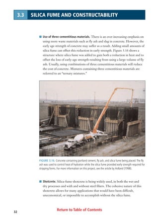 FIGURE 3.16. Concrete containing portland cement, fly ash, and silica fume being placed.The fly
ash was used to control heat of hydration while the silica fume provided early strength required for
stripping forms. For more information on this project, see the article by Holland (1998).
Return to Table of Contents32
3.3 SILICA FUME AND CONSTRUCTABILITY
I Use of three cementitious materials. There is an ever-increasing emphasis on
using more waste materials such as fly ash and slag in concrete. However, the
early age strength of concrete may suffer as a result. Adding small amounts of
silica fume can offset this reduction in early strength. Figure 3.16 shows a
structure where silica fume was added to gain both a reduction in heat and to
offset the loss of early-age strength resulting from using a large volume of fly
ash. Usually, using combinations of three cementitious materials will reduce
the cost of concrete. Mixtures containing three cementitious materials are
referred to an “ternary mixtures.”
I Shotcrete. Silica-fume shotcrete is being widely used, in both the wet and
dry processes and with and without steel fibers. The cohesive nature of this
shotcrete allows for many applications that would have been difficult,
uneconomical, or impossible to accomplish without the silica fume.
 