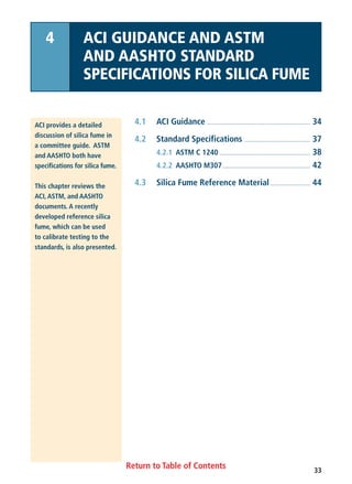 33
Return to Table of Contents
4.1 ACI Guidance .................................................................. 34
4.2 Standard Specifications .......................................... 37
4.2.1 ASTM C 1240 .......................................................... 38
4.2.2 AASHTO M307........................................................ 42
4.3 Silica Fume Reference Material.......................... 44
ACI provides a detailed
discussion of silica fume in
a committee guide. ASTM
and AASHTO both have
specifications for silica fume.
This chapter reviews the
ACI, ASTM, and AASHTO
documents. A recently
developed reference silica
fume, which can be used
to calibrate testing to the
standards, is also presented.
4 ACI GUIDANCE AND ASTM
AND AASHTO STANDARD
SPECIFICATIONS FOR SILICA FUME
 
