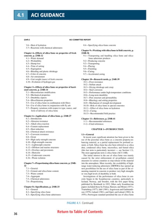 234R-2 ACI COMMITTEE REPORT
3.6—Heat of hydration
3.7—Reactions with chemical admixtures
Chapter 4—Effects of silica fume on properties of fresh
concrete, p. 234R-12
4.1—Water demand
4.2—Workability
4.3—Slump loss
4.4—Time of setting
4.5—Segregation
4.6—Bleeding and plastic shrinkage
4.7—Color of concrete
4.8—Air entrainment
4.9—Unit weight (mass) of fresh concrete
4.10—Evolution of hydrogen gas
Chapter 5—Effects of silica fume on properties of hard-
ened concrete, p. 234R-14
5.1—Microstructure modification
5.2—Mechanical properties
5.3—Durability aspects
5.4—Miscellaneous properties
5.5—Use of silica fume in combination with fibers
5.6—Use of silica fume in conjunction with fly ash
5.7—Property variations with respect to type, source, and
form of delivery of silica fume
Chapter 6—Applications of silica fume, p. 234R-27
6.1—Introduction
6.2—Abrasion resistance
6.3—Alkali-silica reaction
6.4—Cement replacement
6.5—Heat reduction
6.6—Chemical attack resistance
6.7—Corrosion resistance
6.8—Grout
6.9—High early-strength concrete
6.10—High-strength concrete
6.11—Lightweight concrete
6.12—Offshore and marine structures
6.13—Overlays and pavements
6.14—Shotcrete
6.15—Underwater concrete
6.16—Waste isolation
Chapter 7—Proportioning silica-fume concrete, p. 234R-
32
7.1—General
7.2—Cement and silica-fume content
7.3—Water content
7.4—Aggregate
7.5—Chemical admixtures
7.6—Proportioning
Chapter 8—Specifications, p. 234R-33
8.1—General
8.2—Specifying silica fume
8.3—Specifying silica-fume admixtures
8.4—Specifying silica-fume concrete
Chapter 9—Working with silica fume in field concrete, p.
234R-36
9.1—Transporting and handling silica fume and silica-
fume admixture products
9.2—Producing concrete
9.3—Transporting
9.4—Placing
9.5—Finishing
9.6—Curing
9.7—Accelerated curing
Chapter 10—Research needs, p. 234R-39
10.1—Frost resistance
10.2—Sulfate attack
10.3—Drying shrinkage and creep
10.4—Steel corrosion
10.5—Performance under high-temperature conditions
10.6—Long-term durability
10.7—Pore structure and permeability
10.8—Rheology and setting properties
10.9—Mechanism of strength development
10.10—Role of silica fume in special concretes
10.11—Effect of silica fume on hydration
10.12—Curing
10.13—Recommended field practice
Chapter 11—References, p. 234R-41
11.1—Recommended references
11.2—Cited references
CHAPTER 1—INTRODUCTION
1.1—General
In recent years significant attention has been given to the
use of the pozzolan silica fume as a concrete property-en-
hancing material, as a partial replacement for portland ce-
ment, or both. Silica fume has also been referred to as silica
dust, condensed silica fume, microsilica, and fumed silica
(this last term is particularly incorrect — see Section 1.3).
The most appropriate term is silica fume (ACI 116R).
The initial interest in the use of silica fume was mainly
caused by the strict enforcement of air-pollution control
measures in various countries to stop release of the material
into the atmosphere. More recently, the availability of high-
range water-reducing admixtures (HRWRA) has opened up
new possibilities for the use of silica fume as part of the ce-
menting material in concrete to produce very high strengths
or very high levels of durability or both.
Investigations of the performance of silica fume in con-
crete began in the Scandinavian countries, particularly in
Iceland, Norway, and Sweden, with the first paper being
published by Bernhardt in 1952. Other early Scandinavian
papers included those by Fiskaa, Hansen, and Moum (1971),
Traetteberg (1977), Jahr (1981), Asgeirsson and Gudmunds-
son (1979), Løland (1981), and Gjørv and Løland (1982). In
1976 a Norwegian standard permitted the use of silica fume
Return to Table of Contents36
4.1 ACI GUIDANCE
FIGURE 4.1. Continued
 