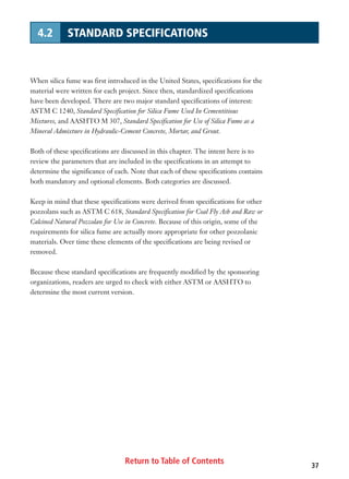 Return to Table of Contents 37
4.2 STANDARD SPECIFICATIONS
When silica fume was first introduced in the United States, specifications for the
material were written for each project. Since then, standardized specifications
have been developed. There are two major standard specifications of interest:
ASTM C 1240, Standard Specification for Silica Fume Used In Cementitious
Mixtures, and AASHTO M 307, Standard Specification for Use of Silica Fume as a
Mineral Admixture in Hydraulic-Cement Concrete, Mortar, and Grout.
Both of these specifications are discussed in this chapter. The intent here is to
review the parameters that are included in the specifications in an attempt to
determine the significance of each. Note that each of these specifications contains
both mandatory and optional elements. Both categories are discussed.
Keep in mind that these specifications were derived from specifications for other
pozzolans such as ASTM C 618, Standard Specification for Coal Fly Ash and Raw or
Calcined Natural Pozzolan for Use in Concrete. Because of this origin, some of the
requirements for silica fume are actually more appropriate for other pozzolanic
materials. Over time these elements of the specifications are being revised or
removed.
Because these standard specifications are frequently modified by the sponsoring
organizations, readers are urged to check with either ASTM or AASHTO to
determine the most current version.
 