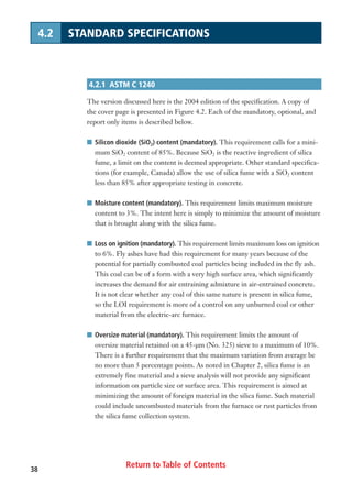 Return to Table of Contents38
4.2 STANDARD SPECIFICATIONS
4.2.1 ASTM C 1240
The version discussed here is the 2004 edition of the specification. A copy of
the cover page is presented in Figure 4.2. Each of the mandatory, optional, and
report only items is described below.
I Silicon dioxide (SiO2) content (mandatory). This requirement calls for a mini-
mum SiO2 content of 85%. Because SiO2 is the reactive ingredient of silica
fume, a limit on the content is deemed appropriate. Other standard specifica-
tions (for example, Canada) allow the use of silica fume with a SiO2 content
less than 85% after appropriate testing in concrete.
I Moisture content (mandatory). This requirement limits maximum moisture
content to 3%. The intent here is simply to minimize the amount of moisture
that is brought along with the silica fume.
I Loss on ignition (mandatory). This requirement limits maximum loss on ignition
to 6%. Fly ashes have had this requirement for many years because of the
potential for partially combusted coal particles being included in the fly ash.
This coal can be of a form with a very high surface area, which significantly
increases the demand for air entraining admixture in air-entrained concrete.
It is not clear whether any coal of this same nature is present in silica fume,
so the LOI requirement is more of a control on any unburned coal or other
material from the electric-arc furnace.
I Oversize material (mandatory). This requirement limits the amount of
oversize material retained on a 45-µm (No. 325) sieve to a maximum of 10%.
There is a further requirement that the maximum variation from average be
no more than 5 percentage points. As noted in Chapter 2, silica fume is an
extremely fine material and a sieve analysis will not provide any significant
information on particle size or surface area. This requirement is aimed at
minimizing the amount of foreign material in the silica fume. Such material
could include uncombusted materials from the furnace or rust particles from
the silica fume collection system.
 