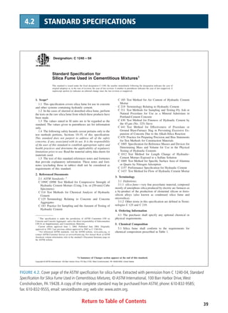 Return to Table of Contents 39
4.2 STANDARD SPECIFICATIONS
Designation: C 1240 – 04
Standard Speciﬁcation for
Silica Fume Used in Cementitious Mixtures1
This standard is issued under the ﬁxed designation C 1240; the number immediately following the designation indicates the year of
original adoption or, in the case of revision, the year of last revision. A number in parentheses indicates the year of last reapproval. A
superscript epsilon (e) indicates an editorial change since the last revision or reapproval.
1. Scope*
1.1 This speciﬁcation covers silica fume for use in concrete
and other systems containing hydraulic cement.
1.2 In the cases of slurried or densiﬁed silica fume, perform
the tests on the raw silica fume from which these products have
been made.
1.3 The values stated in SI units are to be regarded as the
standard. The values given in parentheses are for information
only.
1.4 The following safety hazards caveat pertains only to the
test methods portions, Sections 10-19, of this speciﬁcation:
This standard does not purport to address all of the safety
concerns, if any, associated with its use. It is the responsibility
of the user of this standard to establish appropriate safety and
health practices and determine the applicability of regulatory
limitations prior to use. Read the material safety data sheets for
materials used.
1.5 The text of this standard references notes and footnotes
that provide explanatory information. These notes and foot-
notes (excluding those in tables) shall not be considered as
requirements of this standard.
2. Referenced Documents
2.1 ASTM Standards: 2
C 109/C 109M Test Method for Compressive Strength of
Hydraulic Cement Mortars (Using 2-in. or [50-mm] Cube
Specimens)
C 114 Test Methods for Chemical Analysis of Hydraulic
Cement
C 125 Terminology Relating to Concrete and Concrete
Aggregates
C 183 Practice for Sampling and the Amount of Testing of
Hydraulic Cement
C 185 Test Method for Air Content of Hydraulic Cement
Mortar
C 219 Terminology Relating to Hydraulic Cement
C 311 Test Methods for Sampling and Testing Fly Ash or
Natural Pozzolans for Use as a Mineral Admixture in
Portland-Cement Concrete
C 430 Test Method for Fineness of Hydraulic Cement by
the 45-µm (No. 325) Sieve
C 441 Test Method for Effectiveness of Pozzolans or
Ground Blast-Furnace Slag in Preventing Excessive Ex-
pansion of Concrete Due to the Alkali-Silica Reaction
C 670 Practice for Preparing Precision and Bias Statements
for Test Methods for Construction Materials
C 1005 Speciﬁcation for Reference Masses and Devices for
Determining Mass and Volume for Use in the Physical
Testing of Hydraulic Cements
C 1012 Test Method for Length Change of Hydraulic-
Cement Mortars Exposed to a Sulfate Solution
C 1069 Test Method for Speciﬁc Surface Area of Alumina
or Quartz by Nitrogen Adsorption
C 1157 Performance Speciﬁcation for Hydraulic Cement
C 1437 Test Method for Flow of Hydraulic Cement Mortar
3. Terminology
3.1 Deﬁnitions:
3.1.1 silica fume—very ﬁne pozzolanic material, composed
mostly of amorphous silica produced by electric arc furnaces as
a by-product of the production of elemental silicon or ferro-
silicon alloys (also known as condensed silica fume and
microsilica).
3.1.2 Other terms in this speciﬁcation are deﬁned in Termi-
nologies C 125 and C 219.
4. Ordering Information
4.1 The purchaser shall specify any optional chemical or
physical requirements.
5. Chemical Composition
5.1 Silica fume shall conform to the requirements for
chemical composition prescribed in Table 1.
1
This speciﬁcation is under the jurisdiction of ASTM Committee C09 on
Concrete and Concrete Aggregates and is the direct responsibility of Subcommittee
C09.24 on Supplementary and Cementitious Materials.
Current edition approved June 1, 2004. Published June 2004. Originally
approved in 1993. Last previous edition approved in 2003 as C 1240-03a.
2
For referenced ASTM standards, visit the ASTM website, www.astm.org, or
contact ASTM Customer Service at service@astm.org. For Annual Book of ASTM
Standards volume information, refer to the standard’s Document Summary page on
the ASTM website.
1
*A Summary of Changes section appears at the end of this standard.
Copyright © ASTM International, 100 Barr Harbor Drive, PO Box C700, West Conshohocken, PA 19428-2959, United States.
FIGURE 4.2. Cover page of the ASTM specification for silica fume. Extracted with permission from C 1240-04, Standard
Specification for Silica Fume Used in Cementitious Mixtures, © ASTM International, 100 Barr Harbor Drive,West
Conshohocken, PA 19428.A copy of the complete standard may be purchased from ASTM; phone: 610-832-9585;
fax: 610-832-9555, email: service@astm.org; web site: www.astm.org.
 