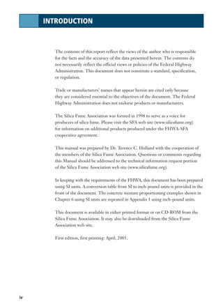 iv
INTRODUCTION
The contents of this report reflect the views of the author who is responsible
for the facts and the accuracy of the data presented herein. The contents do
not necessarily reflect the official views or policies of the Federal Highway
Administration. This document does not constitute a standard, specification,
or regulation.
Trade or manufacturers’ names that appear herein are cited only because
they are considered essential to the objectives of the document. The Federal
Highway Administration does not endorse products or manufacturers.
The Silica Fume Association was formed in 1998 to serve as a voice for
producers of silica fume. Please visit the SFA web site (www.silicafume.org)
for information on additional products produced under the FHWA-SFA
cooperative agreement.
This manual was prepared by Dr. Terence C. Holland with the cooperation of
the members of the Silica Fume Association. Questions or comments regarding
this Manual should be addressed to the technical information request portion
of the Silica Fume Association web site (www.silicafume.org).
In keeping with the requirements of the FHWA, this document has been prepared
using SI units. A conversion table from SI to inch-pound units is provided in the
front of the document. The concrete mixture proportioning examples shown in
Chapter 6 using SI units are repeated in Appendix 1 using inch-pound units.
This document is available in either printed format or on CD-ROM from the
Silica Fume Association. It may also be downloaded from the Silica Fume
Association web site.
First edition, first printing: April, 2005.
 