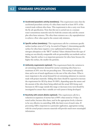 Return to Table of Contents40
4.2 STANDARD SPECIFICATIONS
I Accelerated pozzolanic activity (mandatory). This requirement states that the
accelerated pozzolanic activity of a silica fume must be at least 105% of the
control made without silica fume. This requirement is also a carry over from
the fly ash specification. Note that this test is carried out at a constant
water-cementitious materials ratio for both the cement only and the cement
plus silica fume mixtures. The silica-fume mixtures use a dry superplasticizer
to achieve a flow value equal to the cement only mixtures.
I Specific surface (mandatory). This requirement calls for a minimum specific
surface (surface area) of 15 m2
/g. As noted in Chapter 2, determining specific
surface for silica fume requires a very sophisticated technique known as
nitrogen adsorption or the “BET” method. Values obtained from this type of
testing are not directly comparable with air-permeability test methods such as
Blaine. Specific surface is an important parameter for silica fume because the
higher the surface, the smaller the particles.
I Uniformity requirements (optional). This requirement limits the variation in
air-entraining admixture demand for mortar containing silica fume to a
maximum of 20% over the ten preceding tests. This testing is infrequently
done and is not of much significance to the user of the silica fume. What is
more important is the actual demand for air-entraining admixture in concrete
made with project materials. Adding silica fume should be expected to increase
the requirement for AEA by about 50-100%, depending upon the nature and
the amount of the silica fume being added and the actual AEA being used.
Increases in AEA usage outside this range or decreases (very rare) should be
investigated to ensure that a suitable air-void system is being developed.
I Reactivity with cement alkalies (optional). This requirement calls for a
reduction in expansion of mortar bars of 80% when tested at 14 days. As
noted earlier, because silica fume, used in the appropriate levels, is known
to be very effective in controlling ASR, this limit is not of much value. If
preventing ASR is important in a particular application, appropriate testing
with the actual project concrete materials will provide much more meaningful
information.
 