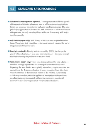 Return to Table of Contents 41
4.2 STANDARD SPECIFICATIONS
I Sulfate resistance expansion (optional). This requirement establishes permis-
sible expansion limits for silica fume used in sulfate resistance applications.
Limits are presented for moderate, high, and very high resistance. The same
philosophy applies here as was true for ASR prevention: if sulfate resistance is
of importance, the only meaningful data will come from testing with project
specific materials.
I Bulk density (report only). Bulk density is the loose unit weight of the silica
fume. There is no limit established — the value is simply reported for use by
the purchaser of the silica fume.
I Density (report only). Density is the term used by ASTM for the specific
gravity of the silica fume. There is no limit established — the value is simply
reported for use by the purchaser of the silica fume.
I Total alkalies (report only). There is no limit established for total alkalies —
the value is simply reported for use by the purchaser of the silica fume.
Reporting the total alkalies was originally a mandatory requirement that was
derived from the fly ash specification. It is now recognized that silica fume
will not contribute to the total alkali content of the concrete. If preventing
ASR is important in a particular application, appropriate testing with the
actual project concrete materials will provide much more meaningful
information than knowing the alkali content of the silica fume.
 