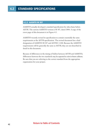 Return to Table of Contents42
4.2 STANDARD SPECIFICATIONS
4.2.2 AASHTO M 307
AASHTO actually developed a standard specification for silica fume before
ASTM. The current AASHTO version is M 307, dated 2004. A copy of the
cover page of this document is in Figure 4.3.
AASHTO recently revised its specification to contain essentially the same
requirements as the ASTM specification. The revised document has a dual
designation of AASHTO M 307 and ASTM C 1240. Because the AASHTO
requirements will be generally the same as ASTM, they are not described in
detail in this document.
Because of differences in the timing of ballots between ASTM and AASHTO,
differences between the two standards may be expected to exist in future editions.
Be sure that you are referring to the correct standard from the appropriate
organization for your project.
 
