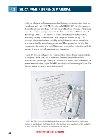 FIGURE 4.4. Silica fume Standard Reference Material (SRM 2696) available from the National
Institute for Standards and Technology. Check either the Silica Fume Association or NIST web sites,
as listed in the text, for instructions on how to order this material.
Return to Table of Contents44
4.3 SILICA FUME REFERENCE MATERIAL
Different laboratories have encountered difficulties when testing silica fume for
compliance with either ASTM C 1240 or AASHTO M 307. In order to reduce
these difficulties, a silica fume reference material has been prepared by the Silica
Fume Association in cooperation with the National Institute of Standards and
Technology (NIST). This material is a silica fume of known characteristics,
which may used by laboratories for calibrating their internal testing. The
reference silica fume has been tested by multiple laboratories and values have
been determined for a number of parameters. These parameters include SiO2
content, specific surface area by BET, moisture content, loss on ignition, and the
amount of several trace elements that may be present.
Figure 4.4 shows a package of the reference silica fume. This reference material
is designated SRM 2696, and it is available from the National Institute of
Standards and Technology (NIST) at a nominal cost. Please check either the SFA
web site (www.silicafume.org) or the NIST web site (https://srmors.nist.gov/index.cfm)
for instructions on how to obtain this material.
 