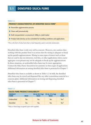 Return to Table of Contents 47
5.1 DENSIFIED SILICA FUME
Densified silica fume works very well in concrete. However, one caution when
working with this product form is to ensure that the mixing is adequate to break
up the particle agglomerations. Mixing in some types of mixers such as those
that are used in dry mix shotcrete, roof tiles, or other applications where coarse
aggregate is not present may not be adequate to break up the agglomerations.
In those situations, an undensified silica fume may be more appropriate.
Contact the Silica Fume Association for assistance in these types of applications.
Additional information on mixing densified silica fume is presented in Chapter 7.
Densified silica fume is available as shown in Table 5.2. In bulk, the densified
silica fume may be stored and dispensed like any other cementitious material in a
concrete plant. Additional information on storing and dispensing densified
silica fume is presented in Chapter 7.
TABLE 5.1
PRODUCT CHARACTERISTICS OF DENSIFIED SILICA FUME*
I Reversible agglomeration process
I Flows well pneumatically
I Bulk transportation is economical: 20Mg in a bulk tanker
I Product bulk density can be controlled for handling conditions and applications
*This is the form of silica fume that is most frequently used in concrete construction.
TABLE 5.2
SILICA FUME PRODUCT AVAILABILITY
PRODUCT 50 Lb (22.7 kg) 25 Lb. (11.4 kg) BIG
FORM BULK BAGS BAGS BAGS
Undensified Yes Yes No Yes*
Densified Yes Yes Yes Yes*
*Mass in these bags as agreed upon with suppliers.
 