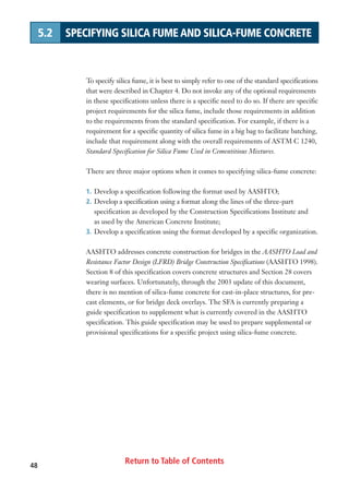 Return to Table of Contents48
5.2 SPECIFYING SILICA FUME AND SILICA-FUME CONCRETE
To specify silica fume, it is best to simply refer to one of the standard specifications
that were described in Chapter 4. Do not invoke any of the optional requirements
in these specifications unless there is a specific need to do so. If there are specific
project requirements for the silica fume, include those requirements in addition
to the requirements from the standard specification. For example, if there is a
requirement for a specific quantity of silica fume in a big bag to facilitate batching,
include that requirement along with the overall requirements of ASTM C 1240,
Standard Specification for Silica Fume Used in Cementitious Mixtures.
There are three major options when it comes to specifying silica-fume concrete:
1. Develop a specification following the format used by AASHTO;
2. Develop a specification using a format along the lines of the three-part
specification as developed by the Construction Specifications Institute and
as used by the American Concrete Institute;
3. Develop a specification using the format developed by a specific organization.
AASHTO addresses concrete construction for bridges in the AASHTO Load and
Resistance Factor Design (LFRD) Bridge Construction Specifications (AASHTO 1998).
Section 8 of this specification covers concrete structures and Section 28 covers
wearing surfaces. Unfortunately, through the 2003 update of this document,
there is no mention of silica-fume concrete for cast-in-place structures, for pre-
cast elements, or for bridge deck overlays. The SFA is currently preparing a
guide specification to supplement what is currently covered in the AASHTO
specification. This guide specification may be used to prepare supplemental or
provisional specifications for a specific project using silica-fume concrete.
 