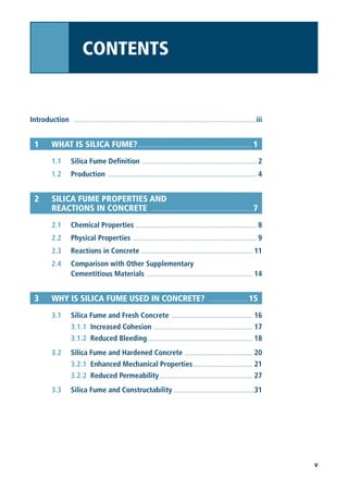 v
Introduction ......................................................................................................................iii
1 WHAT IS SILICA FUME?.................................................................. 1
1.1 Silica Fume Definition .......................................................................... 2
1.2 Production ................................................................................................ 4
2 SILICA FUME PROPERTIES AND
REACTIONS IN CONCRETE .......................................................... 7
2.1 Chemical Properties .............................................................................. 8
2.2 Physical Properties ................................................................................ 9
2.3 Reactions in Concrete ........................................................................ 11
2.4 Comparison with Other Supplementary
Cementitious Materials .................................................................... 14
3 WHY IS SILICA FUME USED IN CONCRETE? ...................... 15
3.1 Silica Fume and Fresh Concrete .................................................... 16
3.1.1 Increased Cohesion ................................................................ 17
3.1.2 Reduced Bleeding.................................................................... 18
3.2 Silica Fume and Hardened Concrete ............................................ 20
3.2.1 Enhanced Mechanical Properties...................................... 21
3.2.2 Reduced Permeability............................................................ 27
3.3 Silica Fume and Constructability ....................................................31
CONTENTS
 