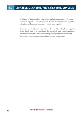Return to Table of Contents50
5.3 OBTAINING SILICA FUME AND SILICA-FUME CONCRETE
Producers of silica fume have entered into marketing agreements with major
admixture suppliers. These arrangements allow the concrete producer to purchase
silica fume and chemical admixtures from the same supplier.
In most cases, silica fume is not purchased directly. When silica fume is specified
it will simply come as an ingredient in the concrete. It is the concrete supplier’s
responsibility to obtain silica fume meeting the project specification and to
proportion the concrete to meet specified concrete requirements.
 