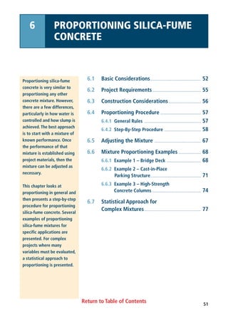 Return to Table of Contents
6.1 Basic Considerations.................................................. 52
6.2 Project Requirements................................................ 55
6.3 Construction Considerations................................ 56
6.4 Proportioning Procedure ........................................ 57
6.4.1 General Rules ........................................................ 57
6.4.2 Step-By-Step Procedure .................................... 58
6.5 Adjusting the Mixture .............................................. 67
6.6 Mixture Proportioning Examples ...................... 68
6.6.1 Example 1 – Bridge Deck .................................. 68
6.6.2 Example 2 – Cast-in-Place
Parking Structure.................................................. 71
6.6.3 Example 3 – High-Strength
Concrete Columns ................................................ 74
6.7 Statistical Approach for
Complex Mixtures........................................................ 77
Proportioning silica-fume
concrete is very similar to
proportioning any other
concrete mixture. However,
there are a few differences,
particularly in how water is
controlled and how slump is
achieved. The best approach
is to start with a mixture of
known performance. Once
the performance of that
mixture is established using
project materials, then the
mixture can be adjusted as
necessary.
This chapter looks at
proportioning in general and
then presents a step-by-step
procedure for proportioning
silica-fume concrete. Several
examples of proportioning
silica-fume mixtures for
specific applications are
presented. For complex
projects where many
variables must be evaluated,
a statistical approach to
proportioning is presented.
6 PROPORTIONING SILICA-FUME
CONCRETE
51
 