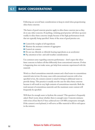 Return to Table of Contents52
6.1 BASIC CONSIDERATIONS
Following are several basic considerations to keep in mind when proportioning
silica-fume concrete:
The basics of good concrete practice apply to silica-fume concrete just as they
do to any other concrete. If anything, violating good practice will show up more
readily in silica-fume concrete simply because of the high performances levels
that are typically being specified. Some of the areas of good practice are:
I Control the weights of all ingredients
I Monitor the moisture contents of aggregates
I Control air content
I Do not use chloride or chloride bearing ingredients as an accelerator
I Pay attention to hot- and cold-weather considerations
Use common sense regarding concrete performance - don’t expect the silica-
fume concrete to behave all that differently from conventional concrete. If what
is happening does not make sense, get help from someone experienced with the
material.
Work to a fixed cementitious materials content and a fixed water-to-cementitious
material ratio (w/cm.) In many cases with conventional concrete with a low
specified w/cm, the cement content is raised to bring in additional water to
provide slump. This practice is usually not the case for silica-fume concrete
because it will result in very high contents of cementitious materials. Both the
total amount of cementitious materials and the maximum water content will
frequently be specified.
Will there be enough water to hydrate the cement? This question is frequently
asked. Don’t worry about whether there is enough water. Concrete mixtures
with w/cm of less that 0.25 have achieved over 120 MPa compressive strength.
If the cement is not hydrated, it will serve as filler material to fill in void spaces
in the mixture.
 