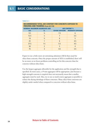 Return to Table of Contents54
6.1 BASIC CONSIDERATIONS
Expect to use a little more air-entraining admixture (AEA) than usual for
silica-fume concrete. Once the proper amount of AEA is established, there will
be no more or no fewer problems controlling air for this concrete than for
concrete without silica fume.
Use the largest aggregate allowable for the application and the strength that is
specified. In most cases, a 19 mm aggregate will be appropriate. Just because a
high-strength concrete is required does not necessarily mean that a smaller
aggregate must be used. Also, try to use as much coarse aggregate as possible to
reduce the drying shrinkage of these concretes. Many silica-fume concretes are
slightly under sanded when compared to concretes without silica fume.
TABLE 6.1
RECOMMENDED TOTAL AIR CONTENT FOR CONCRETE EXPOSED TO
FREEZING AND THAWING (From ACI 318)
NOMINAL MAXIMUM AGGREGATE SIZE AIR CONTENT %
mm in. SEVERE EXPOSURE MODERATE EXPOSURE
9.5 3
⁄8 7.5 6
12.5 1
⁄2 7 5.5
19 3
⁄4 6 5
25 1 6 4.5
37.5 11
⁄2 5.5 4.5
50 2 5 4
75 3 4.5 3.5
 